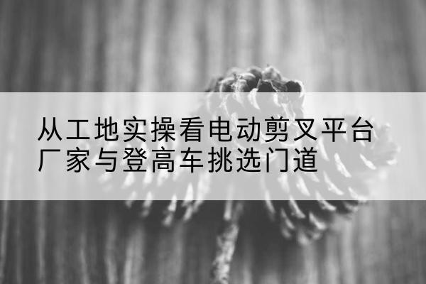 江源电动剪叉升降平台厂家-从工地实操看电动剪叉平台厂家与登高车挑选门道