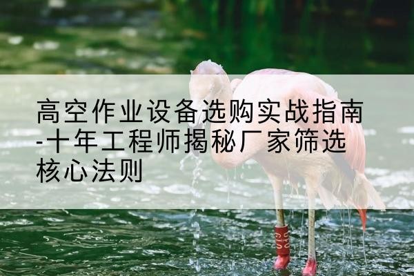 江源剪叉式升降机厂家-高空作业设备选购实战指南-十年工程师揭秘厂家筛选核心法则