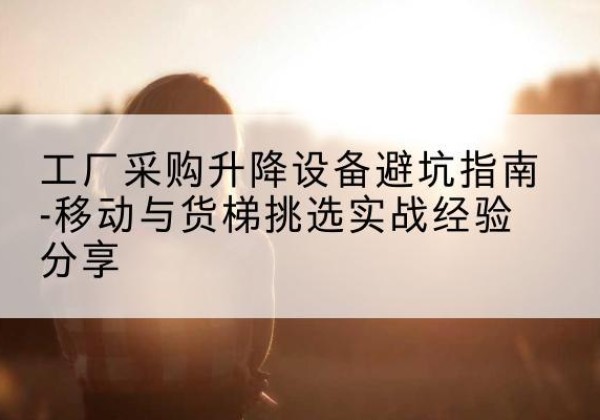 江源移动式升降机怎么选-工厂采购升降设备避坑指南-移动与货梯挑选实战经验分享