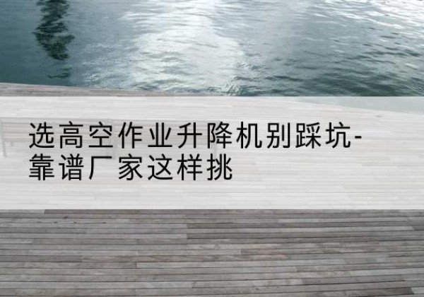 江源剪叉式升降机厂家-选高空作业升降机别踩坑-靠谱厂家这样挑