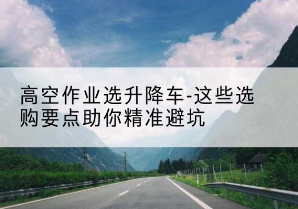 江源升降车厂家-高空作业选升降车-这些选购要点助你*避坑