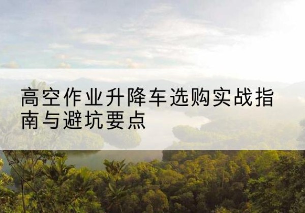 江源升降车怎么选-高空作业升降车选购实战指南与避坑要点