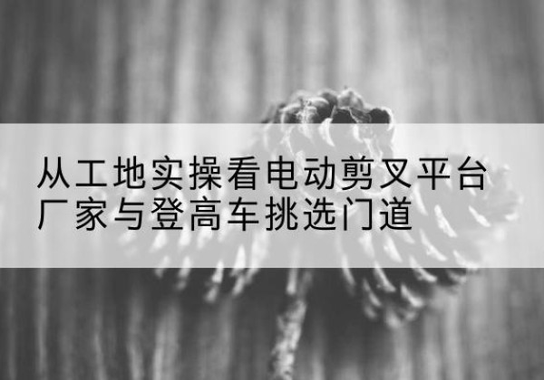 江源电动剪叉升降平台厂家-从工地实操看电动剪叉平台厂家与登高车挑选门道